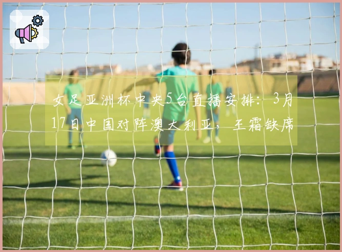 女足亚洲杯中央5台直播安排：3月17日中国对阵澳大利亚，王霜缺席
