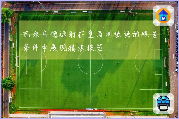 巴尔韦德远射在皇马训练场的艰苦条件中展现精湛技艺