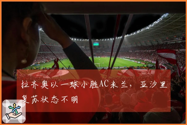 拉齐奥以一球小胜AC米兰，亚沙里复苏状态不明