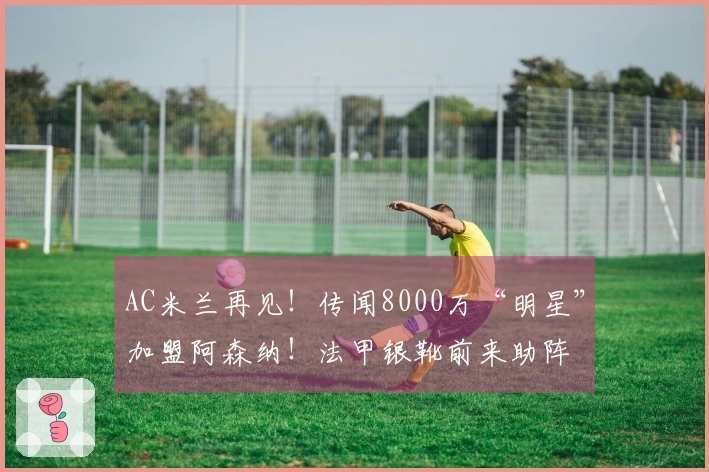AC米兰再见！传闻8000万“明星”加盟阿森纳！法甲银靴前来助阵
