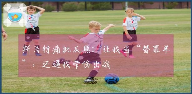 斯马特痛批灰熊：让我当“替罪羊”，还逼我带伤出战