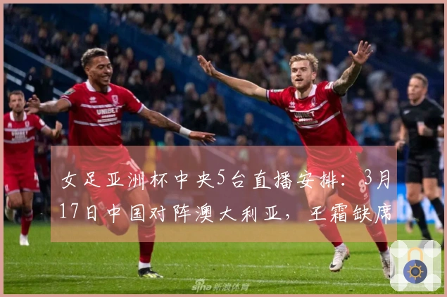 女足亚洲杯中央5台直播安排：3月17日中国对阵澳大利亚，王霜缺席