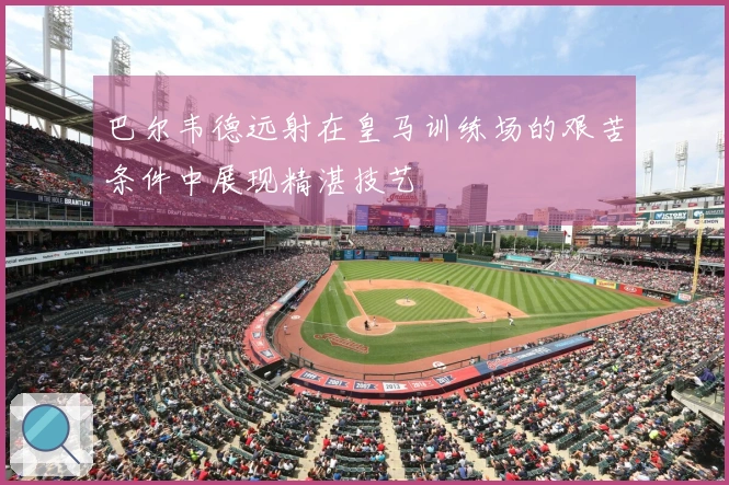 巴尔韦德远射在皇马训练场的艰苦条件中展现精湛技艺