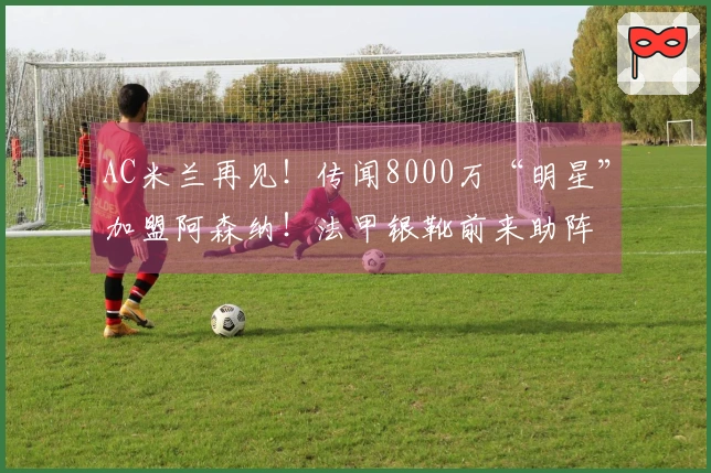 AC米兰再见！传闻8000万“明星”加盟阿森纳！法甲银靴前来助阵