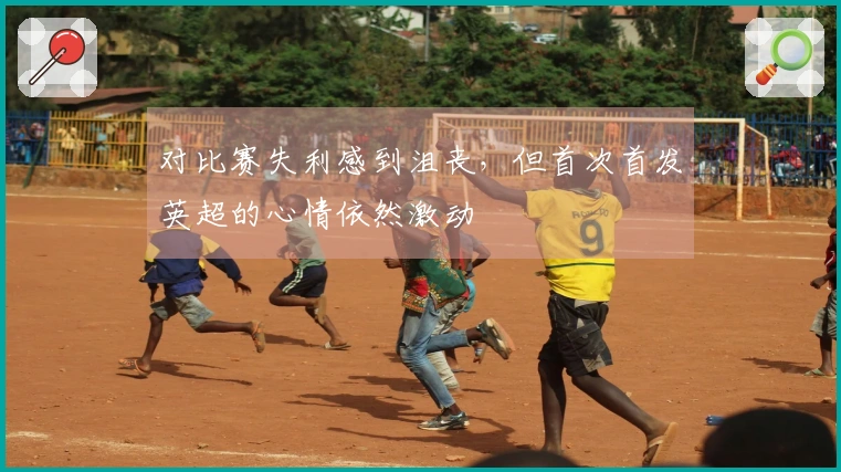 对比赛失利感到沮丧，但首次首发英超的心情依然激动